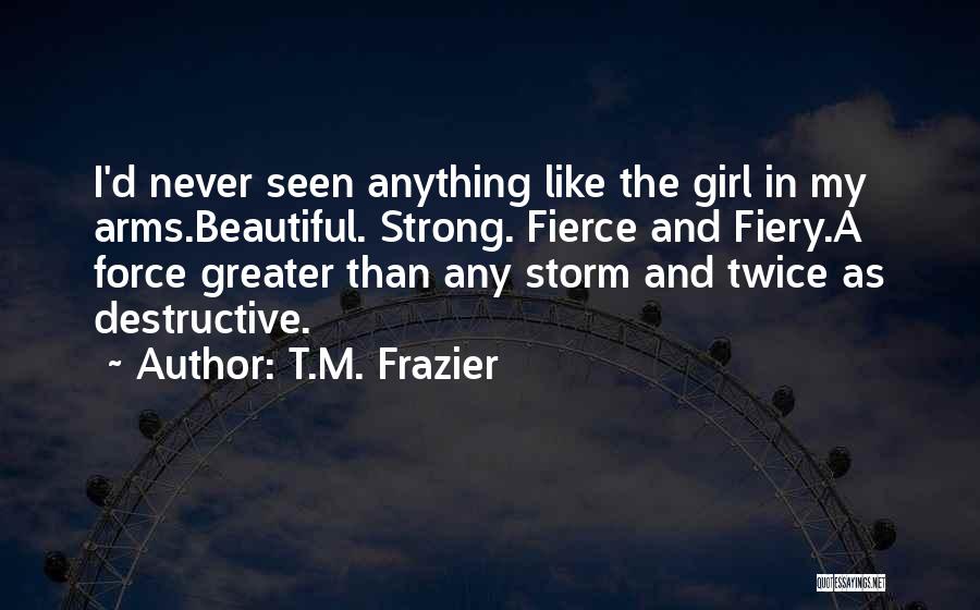 T.M. Frazier Quotes: I'd Never Seen Anything Like The Girl In My Arms.beautiful. Strong. Fierce And Fiery.a Force Greater Than Any Storm And