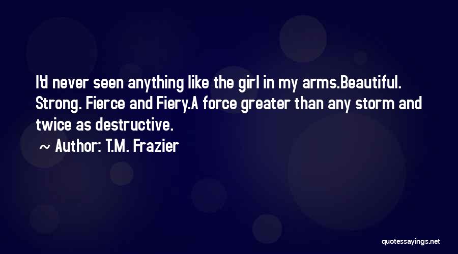 T.M. Frazier Quotes: I'd Never Seen Anything Like The Girl In My Arms.beautiful. Strong. Fierce And Fiery.a Force Greater Than Any Storm And