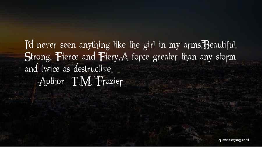 T.M. Frazier Quotes: I'd Never Seen Anything Like The Girl In My Arms.beautiful. Strong. Fierce And Fiery.a Force Greater Than Any Storm And