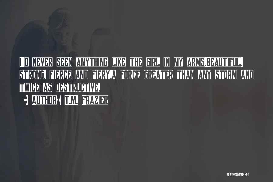 T.M. Frazier Quotes: I'd Never Seen Anything Like The Girl In My Arms.beautiful. Strong. Fierce And Fiery.a Force Greater Than Any Storm And