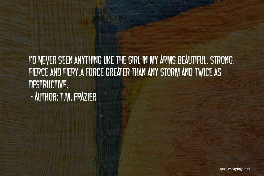 T.M. Frazier Quotes: I'd Never Seen Anything Like The Girl In My Arms.beautiful. Strong. Fierce And Fiery.a Force Greater Than Any Storm And