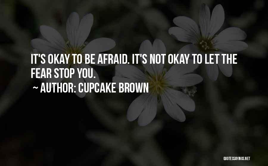 Cupcake Brown Quotes: It's Okay To Be Afraid. It's Not Okay To Let The Fear Stop You.