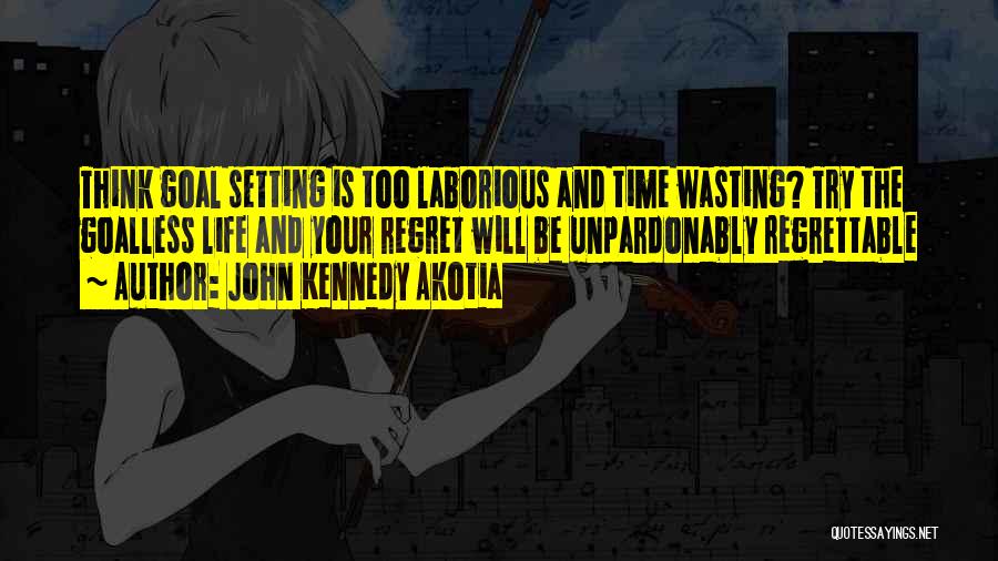 John Kennedy Akotia Quotes: Think Goal Setting Is Too Laborious And Time Wasting? Try The Goalless Life And Your Regret Will Be Unpardonably Regrettable