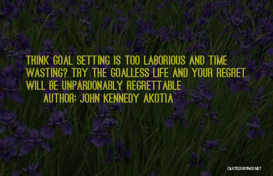 John Kennedy Akotia Quotes: Think Goal Setting Is Too Laborious And Time Wasting? Try The Goalless Life And Your Regret Will Be Unpardonably Regrettable