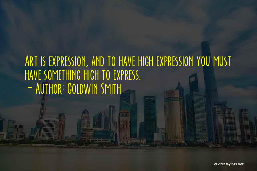 Goldwin Smith Quotes: Art Is Expression, And To Have High Expression You Must Have Something High To Express.
