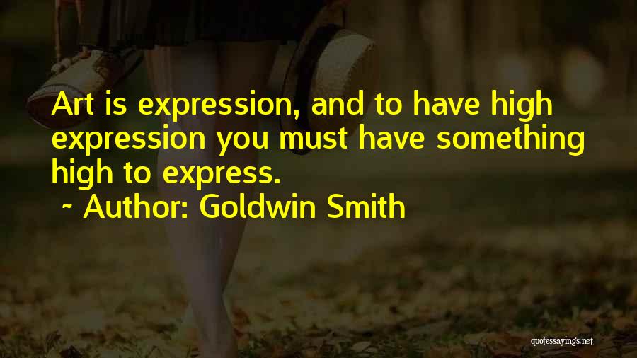 Goldwin Smith Quotes: Art Is Expression, And To Have High Expression You Must Have Something High To Express.