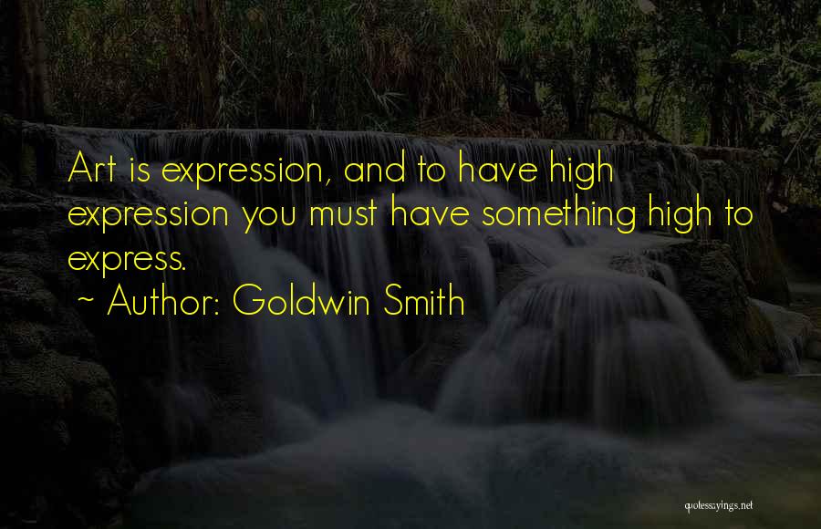 Goldwin Smith Quotes: Art Is Expression, And To Have High Expression You Must Have Something High To Express.