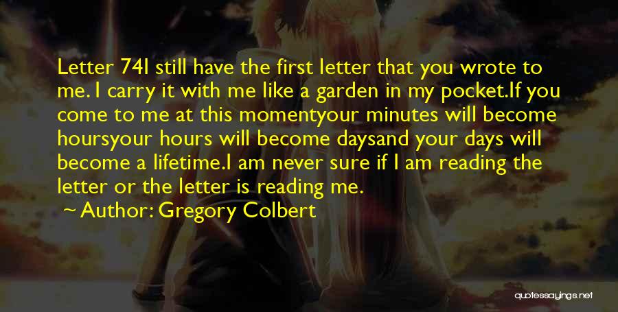 Gregory Colbert Quotes: Letter 74i Still Have The First Letter That You Wrote To Me. I Carry It With Me Like A Garden