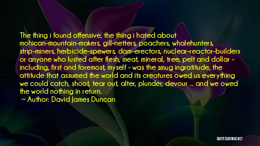 David James Duncan Quotes: The Thing I Found Offensive, The Thing I Hated About Mohican-mountain-makers, Gill-netters, Poachers, Whalehunters, Strip-miners, Herbicide-spewers, Dam-erectors, Nuclear-reactor-builders Or Anyone