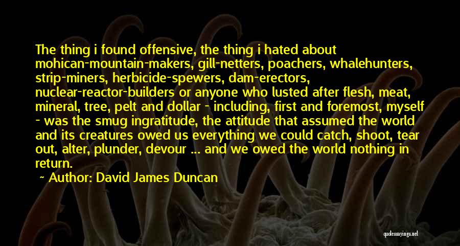 David James Duncan Quotes: The Thing I Found Offensive, The Thing I Hated About Mohican-mountain-makers, Gill-netters, Poachers, Whalehunters, Strip-miners, Herbicide-spewers, Dam-erectors, Nuclear-reactor-builders Or Anyone
