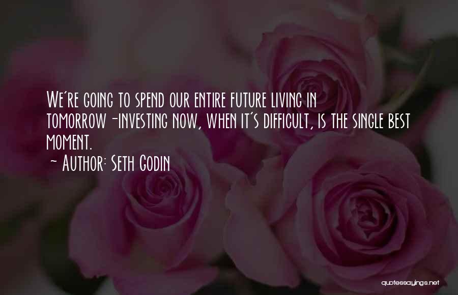 Seth Godin Quotes: We're Going To Spend Our Entire Future Living In Tomorrow-investing Now, When It's Difficult, Is The Single Best Moment.