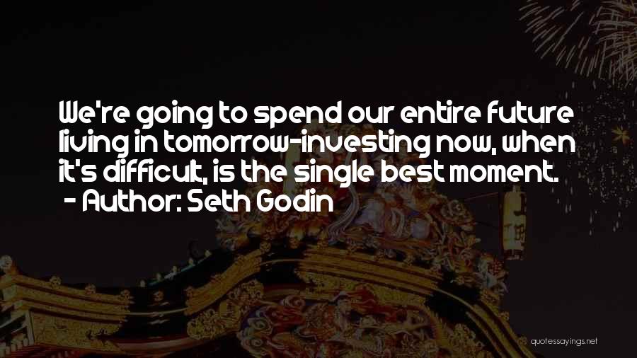 Seth Godin Quotes: We're Going To Spend Our Entire Future Living In Tomorrow-investing Now, When It's Difficult, Is The Single Best Moment.