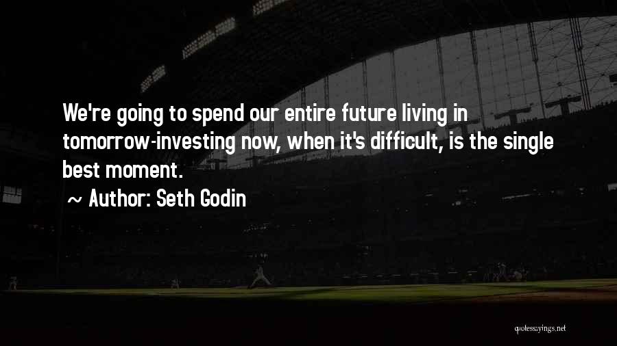 Seth Godin Quotes: We're Going To Spend Our Entire Future Living In Tomorrow-investing Now, When It's Difficult, Is The Single Best Moment.