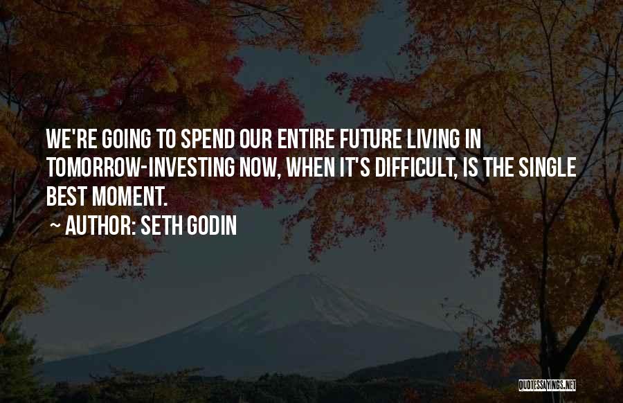 Seth Godin Quotes: We're Going To Spend Our Entire Future Living In Tomorrow-investing Now, When It's Difficult, Is The Single Best Moment.