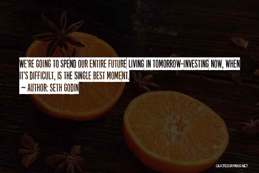 Seth Godin Quotes: We're Going To Spend Our Entire Future Living In Tomorrow-investing Now, When It's Difficult, Is The Single Best Moment.