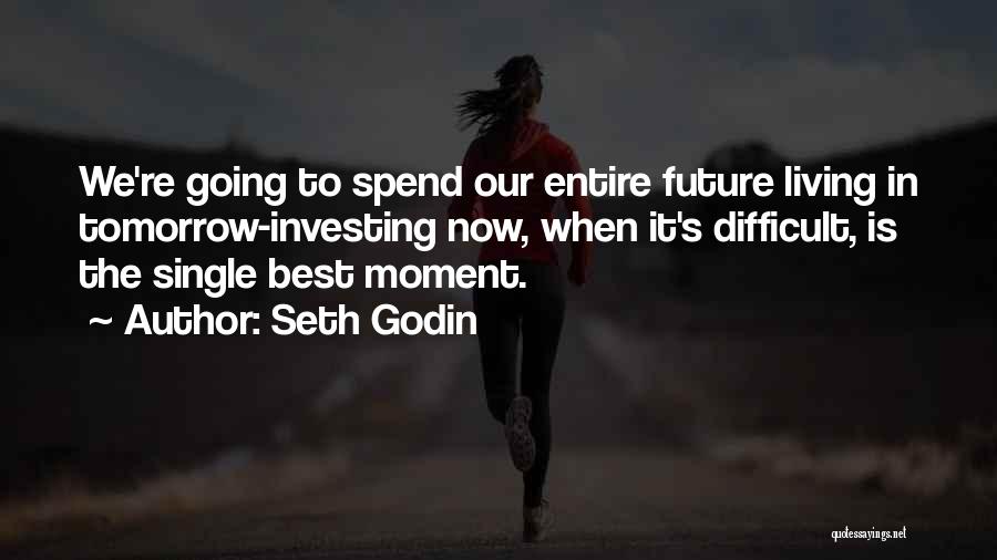 Seth Godin Quotes: We're Going To Spend Our Entire Future Living In Tomorrow-investing Now, When It's Difficult, Is The Single Best Moment.