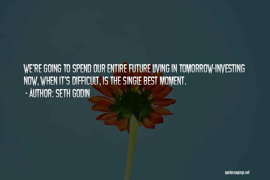 Seth Godin Quotes: We're Going To Spend Our Entire Future Living In Tomorrow-investing Now, When It's Difficult, Is The Single Best Moment.