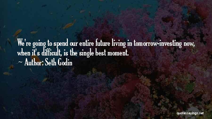 Seth Godin Quotes: We're Going To Spend Our Entire Future Living In Tomorrow-investing Now, When It's Difficult, Is The Single Best Moment.