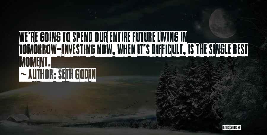 Seth Godin Quotes: We're Going To Spend Our Entire Future Living In Tomorrow-investing Now, When It's Difficult, Is The Single Best Moment.