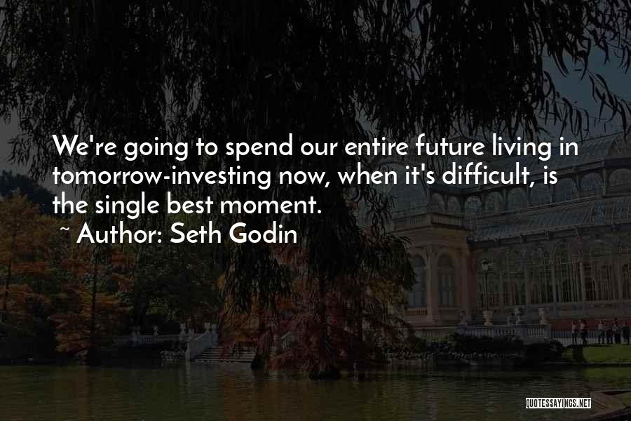 Seth Godin Quotes: We're Going To Spend Our Entire Future Living In Tomorrow-investing Now, When It's Difficult, Is The Single Best Moment.