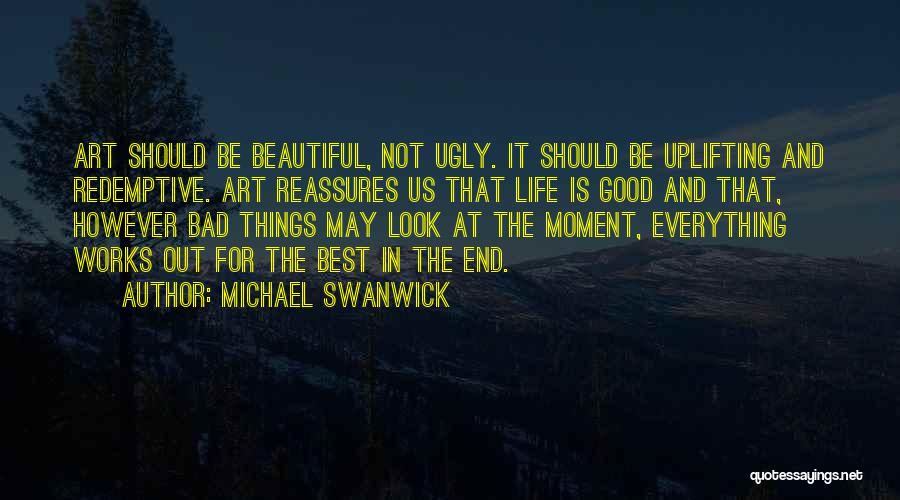 Michael Swanwick Quotes: Art Should Be Beautiful, Not Ugly. It Should Be Uplifting And Redemptive. Art Reassures Us That Life Is Good And