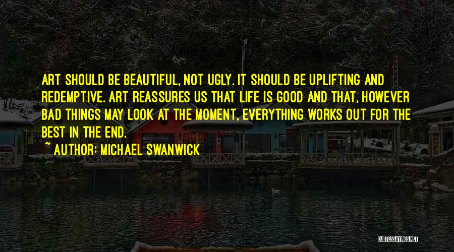 Michael Swanwick Quotes: Art Should Be Beautiful, Not Ugly. It Should Be Uplifting And Redemptive. Art Reassures Us That Life Is Good And