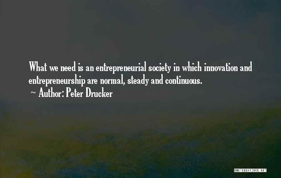 Peter Drucker Quotes: What We Need Is An Entrepreneurial Society In Which Innovation And Entrepreneurship Are Normal, Steady And Continuous.