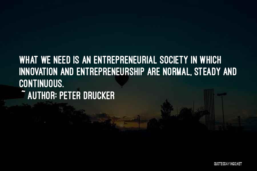 Peter Drucker Quotes: What We Need Is An Entrepreneurial Society In Which Innovation And Entrepreneurship Are Normal, Steady And Continuous.