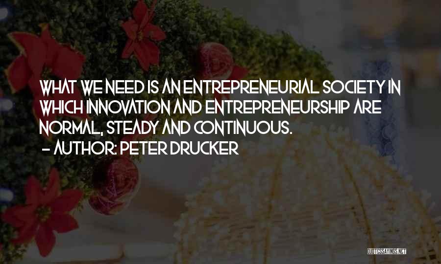 Peter Drucker Quotes: What We Need Is An Entrepreneurial Society In Which Innovation And Entrepreneurship Are Normal, Steady And Continuous.