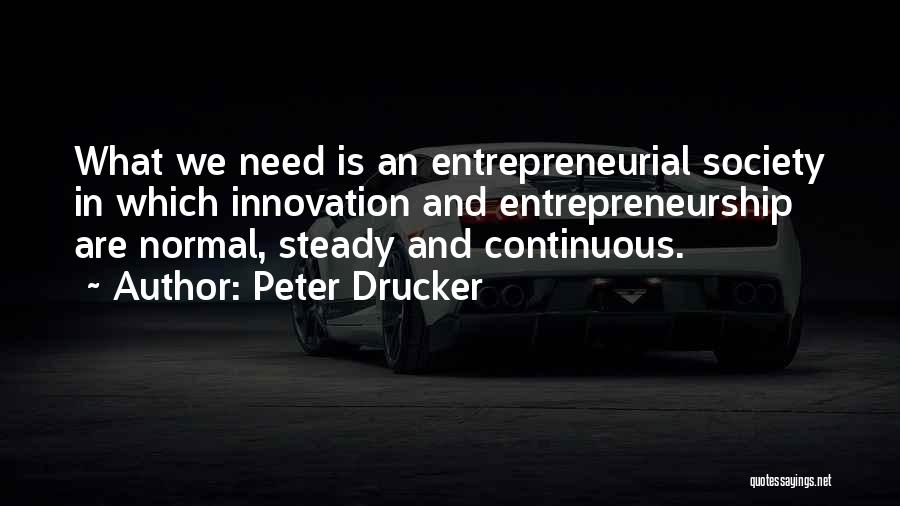 Peter Drucker Quotes: What We Need Is An Entrepreneurial Society In Which Innovation And Entrepreneurship Are Normal, Steady And Continuous.