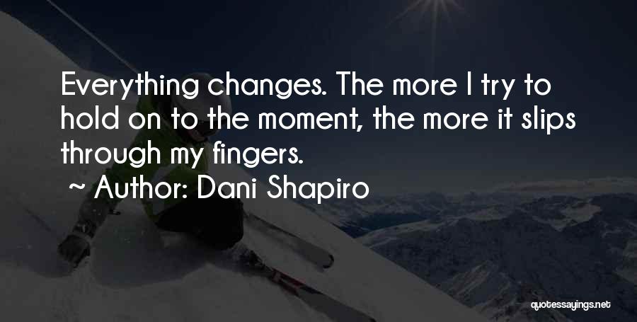 Dani Shapiro Quotes: Everything Changes. The More I Try To Hold On To The Moment, The More It Slips Through My Fingers.