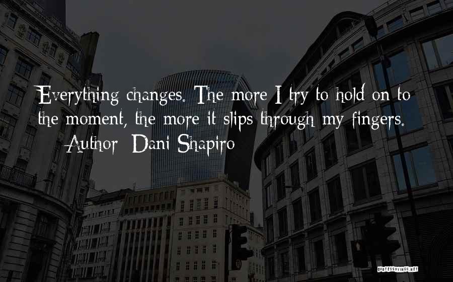 Dani Shapiro Quotes: Everything Changes. The More I Try To Hold On To The Moment, The More It Slips Through My Fingers.