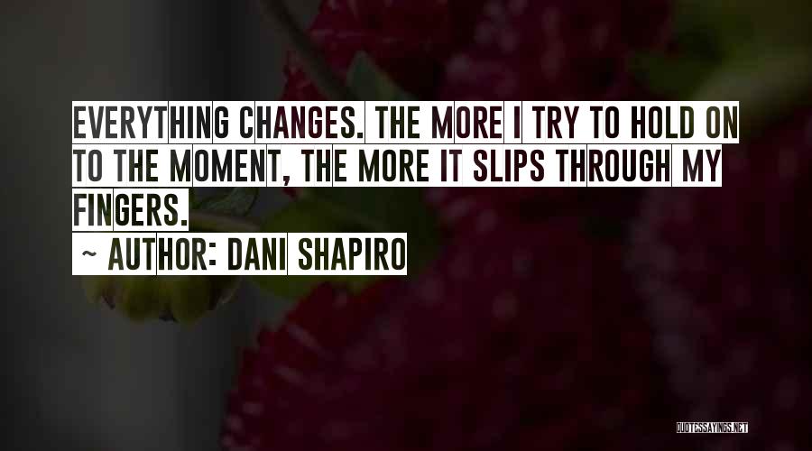 Dani Shapiro Quotes: Everything Changes. The More I Try To Hold On To The Moment, The More It Slips Through My Fingers.