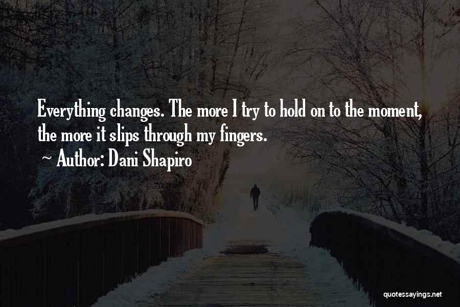 Dani Shapiro Quotes: Everything Changes. The More I Try To Hold On To The Moment, The More It Slips Through My Fingers.