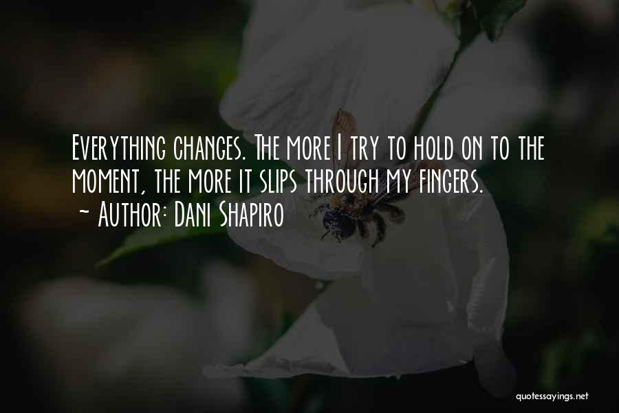 Dani Shapiro Quotes: Everything Changes. The More I Try To Hold On To The Moment, The More It Slips Through My Fingers.