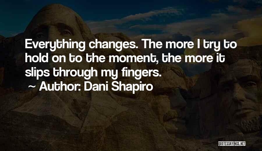 Dani Shapiro Quotes: Everything Changes. The More I Try To Hold On To The Moment, The More It Slips Through My Fingers.