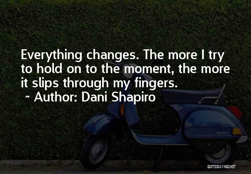 Dani Shapiro Quotes: Everything Changes. The More I Try To Hold On To The Moment, The More It Slips Through My Fingers.