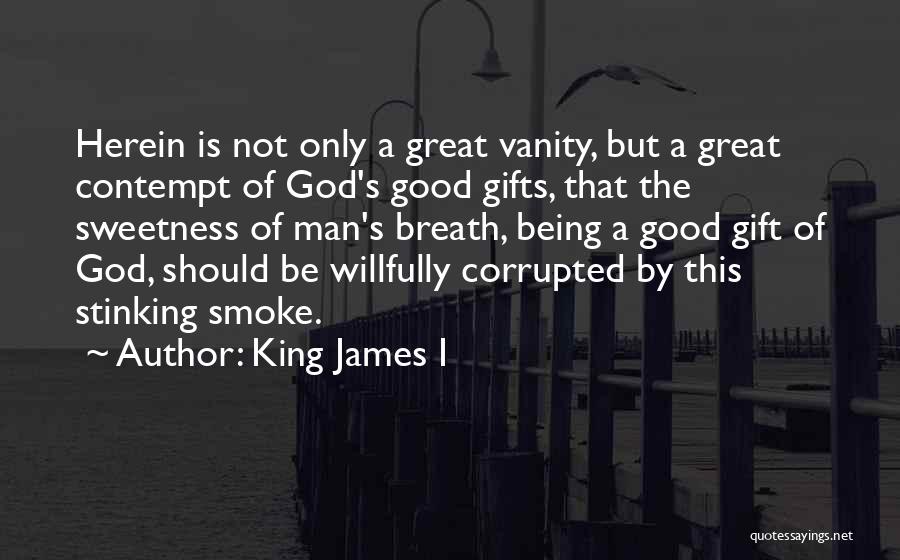 King James I Quotes: Herein Is Not Only A Great Vanity, But A Great Contempt Of God's Good Gifts, That The Sweetness Of Man's