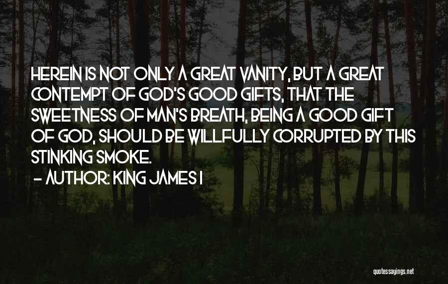 King James I Quotes: Herein Is Not Only A Great Vanity, But A Great Contempt Of God's Good Gifts, That The Sweetness Of Man's