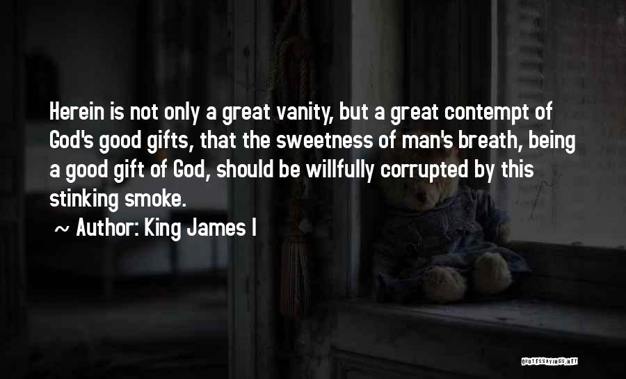 King James I Quotes: Herein Is Not Only A Great Vanity, But A Great Contempt Of God's Good Gifts, That The Sweetness Of Man's