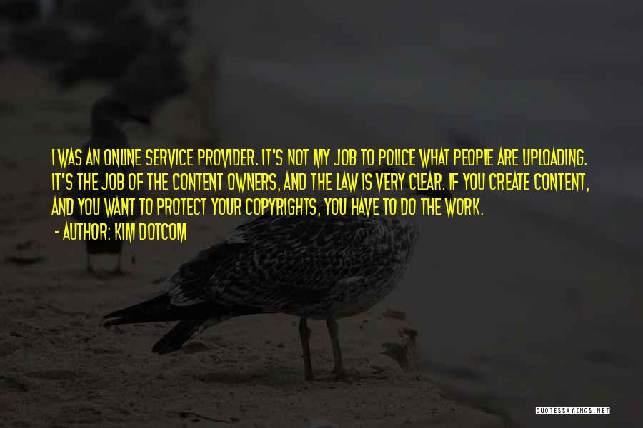 Kim Dotcom Quotes: I Was An Online Service Provider. It's Not My Job To Police What People Are Uploading. It's The Job Of