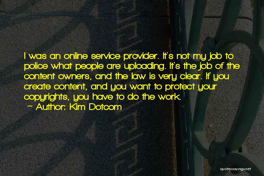 Kim Dotcom Quotes: I Was An Online Service Provider. It's Not My Job To Police What People Are Uploading. It's The Job Of