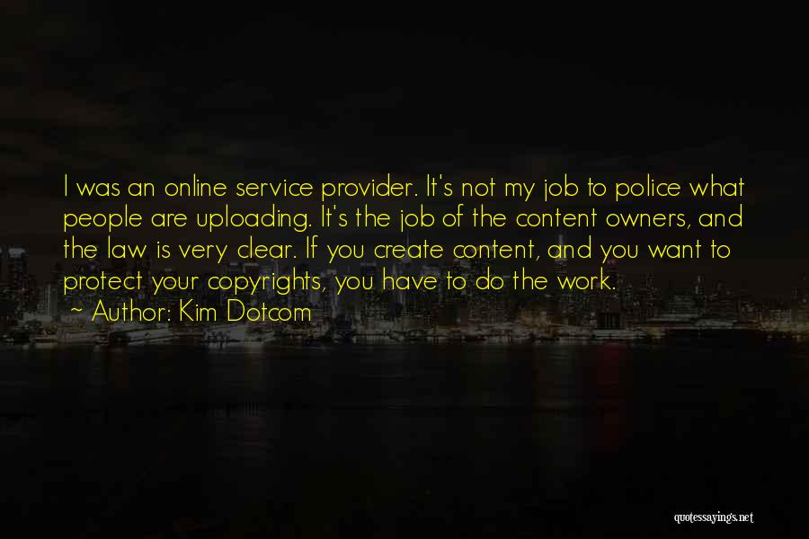 Kim Dotcom Quotes: I Was An Online Service Provider. It's Not My Job To Police What People Are Uploading. It's The Job Of