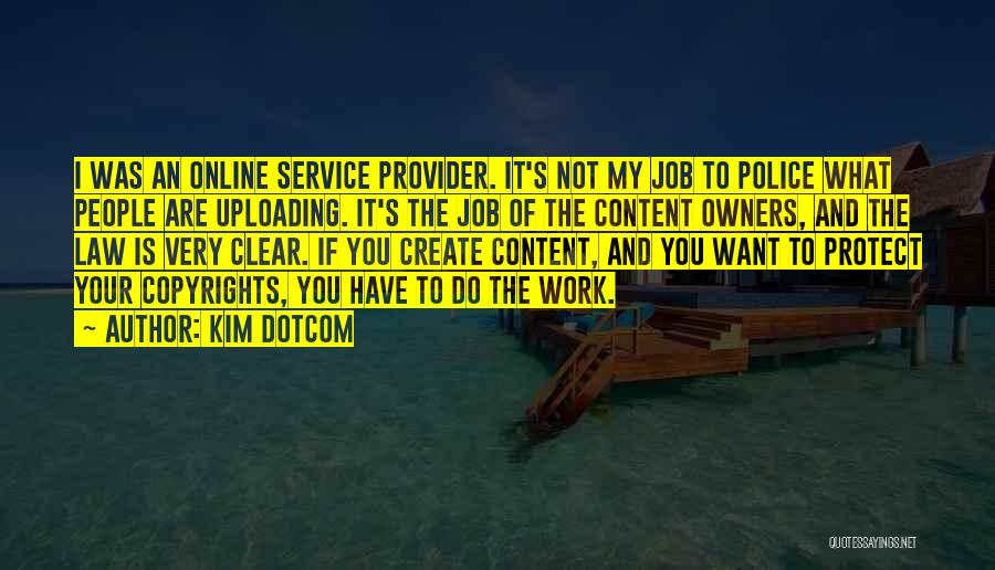 Kim Dotcom Quotes: I Was An Online Service Provider. It's Not My Job To Police What People Are Uploading. It's The Job Of