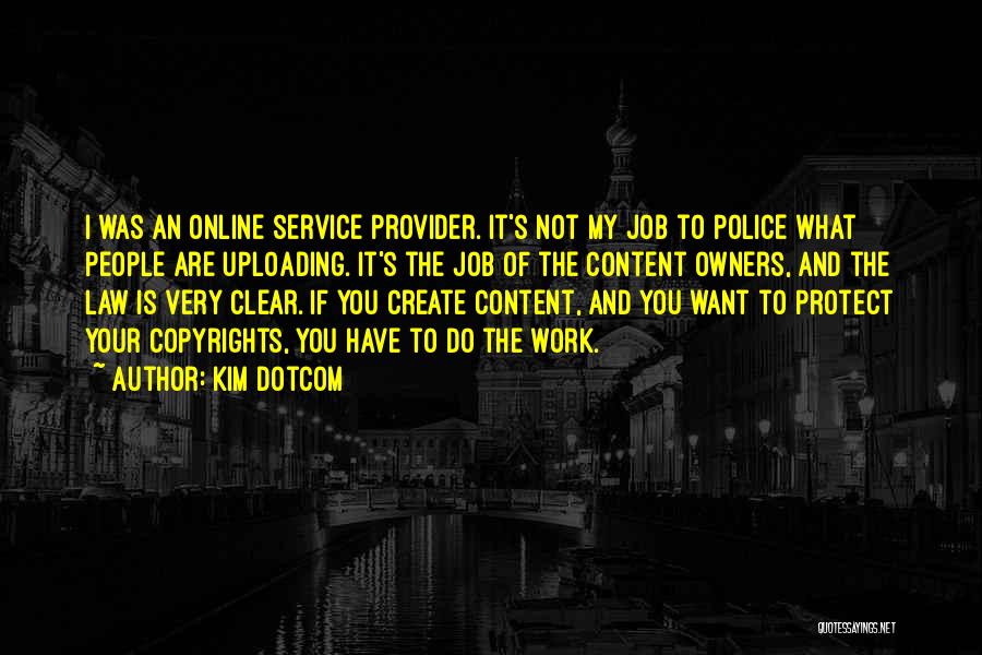 Kim Dotcom Quotes: I Was An Online Service Provider. It's Not My Job To Police What People Are Uploading. It's The Job Of