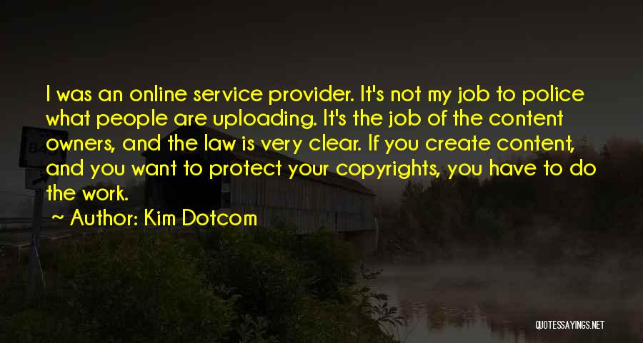 Kim Dotcom Quotes: I Was An Online Service Provider. It's Not My Job To Police What People Are Uploading. It's The Job Of