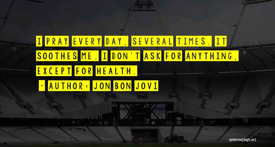 Jon Bon Jovi Quotes: I Pray Every Day, Several Times. It Soothes Me. I Don't Ask For Anything, Except For Health.