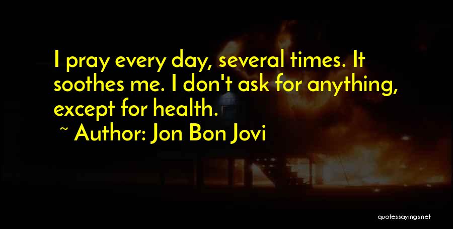 Jon Bon Jovi Quotes: I Pray Every Day, Several Times. It Soothes Me. I Don't Ask For Anything, Except For Health.