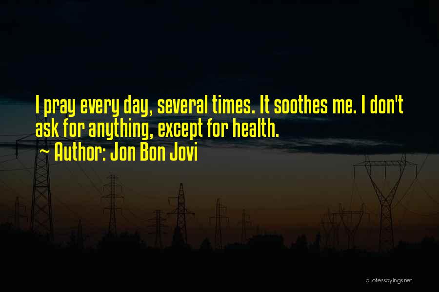 Jon Bon Jovi Quotes: I Pray Every Day, Several Times. It Soothes Me. I Don't Ask For Anything, Except For Health.