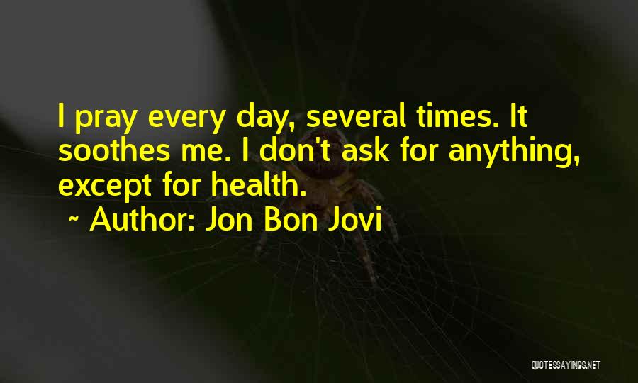 Jon Bon Jovi Quotes: I Pray Every Day, Several Times. It Soothes Me. I Don't Ask For Anything, Except For Health.
